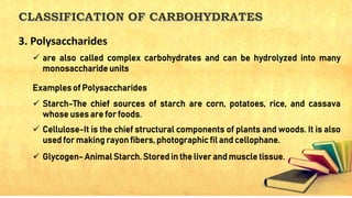  are also called complex carbohydrates and can be hydrolyzed into many
monosaccharide units
Examples of Polysaccharides
 Starch-The chief sources of starch are corn, potatoes, rice, and cassava
whose uses are for foods.
 Cellulose-It is the chief structural components of plants and woods. It is also
used for making rayon fibers, photographic fil and cellophane.
 Glycogen- Animal Starch. Stored in the liver and muscle tissue.
3. Polysaccharides
 