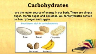 are the major source of energy in our body. These are simple
sugar, starch sugar and cellulose. All carbohydrates contain
carbon, hydrogen and oxygen.
 