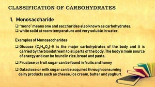  “mono” means one and saccharides also known as carbohydrates.
 white solid at room temperature and very soluble in water.
Examples of Monosaccharides
 Glucose (C6H12O6)-It is the major carbohydrates of the body and it is
carried by the bloodstream to all parts of the body. The body’s main source
of energy and can be found in rice, bread and pasta.
 Fructose or fruit sugar can be found in fruits and honey
 Galactose or milk sugar can be acquired through consuming
dairy products such as cheese, ice cream, butter and yoghurt.
1. Monosaccharide
 