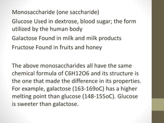 Monosaccharide (one saccharide)
Glucose Used in dextrose, blood sugar; the form
utilized by the human body
Galactose Found in milk and milk products
Fructose Found in fruits and honey
The above monosaccharides all have the same
chemical formula of C6H12O6 and its structure is
the one that made the difference in its properties.
For example, galactose (163-169oC) has a higher
melting point than glucose (148-155oC). Glucose
is sweeter than galactose.
 