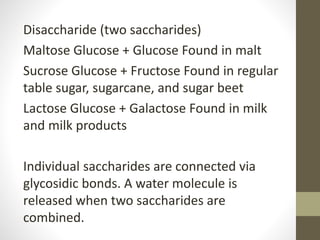 Disaccharide (two saccharides)
Maltose Glucose + Glucose Found in malt
Sucrose Glucose + Fructose Found in regular
table sugar, sugarcane, and sugar beet
Lactose Glucose + Galactose Found in milk
and milk products
Individual saccharides are connected via
glycosidic bonds. A water molecule is
released when two saccharides are
combined.
 