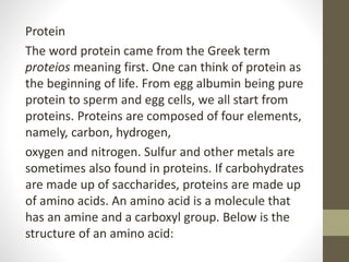 Protein
The word protein came from the Greek term
proteios meaning first. One can think of protein as
the beginning of life. From egg albumin being pure
protein to sperm and egg cells, we all start from
proteins. Proteins are composed of four elements,
namely, carbon, hydrogen,
oxygen and nitrogen. Sulfur and other metals are
sometimes also found in proteins. If carbohydrates
are made up of saccharides, proteins are made up
of amino acids. An amino acid is a molecule that
has an amine and a carboxyl group. Below is the
structure of an amino acid:
 