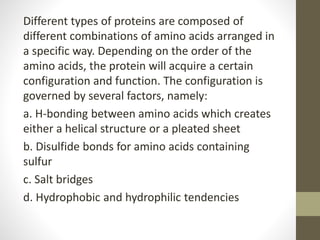 Different types of proteins are composed of
different combinations of amino acids arranged in
a specific way. Depending on the order of the
amino acids, the protein will acquire a certain
configuration and function. The configuration is
governed by several factors, namely:
a. H-bonding between amino acids which creates
either a helical structure or a pleated sheet
b. Disulfide bonds for amino acids containing
sulfur
c. Salt bridges
d. Hydrophobic and hydrophilic tendencies
 