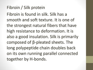 Fibroin / Silk protein
Fibroin is found in silk. Silk has a
smooth and soft texture. It is one of
the strongest natural fibers that have
high resistance to deformation. It is
also a good insulation. Silk is primarily
composed of β-pleated sheets. The
long polypeptide chain doubles back
on its own running parallel connected
together by H-bonds.
 