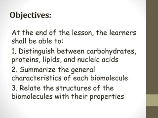 Objectives:
At the end of the lesson, the learners
shall be able to:
1. Distinguish between carbohydrates,
proteins, lipids, and nucleic acids
2. Summarize the general
characteristics of each biomolecule
3. Relate the structures of the
biomolecules with their properties
 