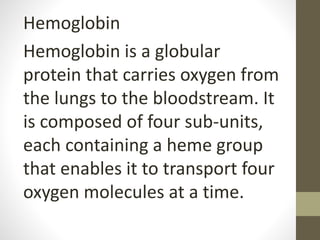 Hemoglobin
Hemoglobin is a globular
protein that carries oxygen from
the lungs to the bloodstream. It
is composed of four sub-units,
each containing a heme group
that enables it to transport four
oxygen molecules at a time.
 