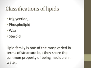 Classifications of lipids
• triglyceride,
• Phospholipid
• Wax
• Steroid
Lipid family is one of the most varied in
terms of structure but they share the
common property of being insoluble in
water.
 