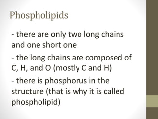 Phospholipids
- there are only two long chains
and one short one
- the long chains are composed of
C, H, and O (mostly C and H)
- there is phosphorus in the
structure (that is why it is called
phospholipid)
 
