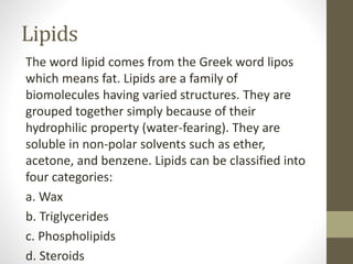 Lipids
The word lipid comes from the Greek word lipos
which means fat. Lipids are a family of
biomolecules having varied structures. They are
grouped together simply because of their
hydrophilic property (water-fearing). They are
soluble in non-polar solvents such as ether,
acetone, and benzene. Lipids can be classified into
four categories:
a. Wax
b. Triglycerides
c. Phospholipids
d. Steroids
 