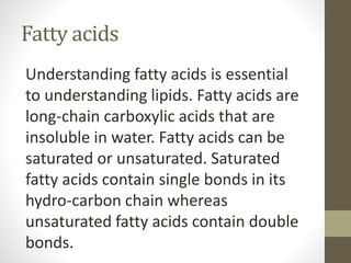 Fatty acids
Understanding fatty acids is essential
to understanding lipids. Fatty acids are
long-chain carboxylic acids that are
insoluble in water. Fatty acids can be
saturated or unsaturated. Saturated
fatty acids contain single bonds in its
hydro-carbon chain whereas
unsaturated fatty acids contain double
bonds.
 