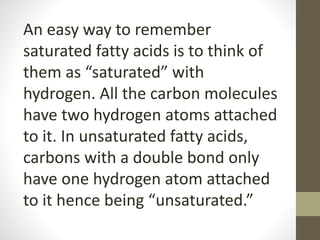 An easy way to remember
saturated fatty acids is to think of
them as “saturated” with
hydrogen. All the carbon molecules
have two hydrogen atoms attached
to it. In unsaturated fatty acids,
carbons with a double bond only
have one hydrogen atom attached
to it hence being “unsaturated.”
 