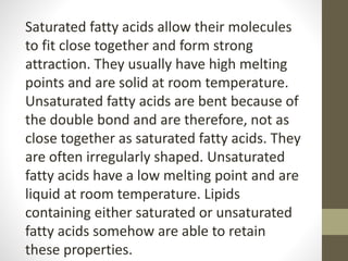 Saturated fatty acids allow their molecules
to fit close together and form strong
attraction. They usually have high melting
points and are solid at room temperature.
Unsaturated fatty acids are bent because of
the double bond and are therefore, not as
close together as saturated fatty acids. They
are often irregularly shaped. Unsaturated
fatty acids have a low melting point and are
liquid at room temperature. Lipids
containing either saturated or unsaturated
fatty acids somehow are able to retain
these properties.
 