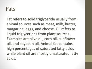 Fats
Fat refers to solid triglyceride usually from
animal sources such as meat, milk, butter,
margarine, eggs, and cheese. Oil refers to
liquid triglycerides from plant sources.
Examples are olive oil, corn oil, sunflower
oil, and soybean oil. Animal fat contains
high percentages of saturated fatty acids
while plant oil are mostly unsaturated fatty
acids.
 