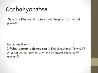 Carbohydrates
Show the Fischer structure and chemical formula of
glucose.
Guide questions:
1. What elements do you see in the structure/ formula?
2. What do you notice with the chemical formula of
glucose?
 