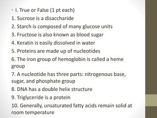 • I. True or False (1 pt each)
1. Sucrose is a disaccharide
2. Starch is composed of many glucose units
3. Fructose is also known as blood sugar
4. Keratin is easily dissolved in water
5. Proteins are made up of nucleotides
6. The iron group of hemoglobin is called a heme
group
7. A nucleotide has three parts: nitrogenous base,
sugar, and phosphate group
8. DNA has a double helix structure
9. Triglyceride is a protein
10. Generally, unsaturated fatty acids remain solid at
room temperature
 
