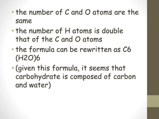 • the number of C and O atoms are the
same
• the number of H atoms is double
that of the C and O atoms
• the formula can be rewritten as C6
(H2O)6
• (given this formula, it seems that
carbohydrate is composed of carbon
and water)
 