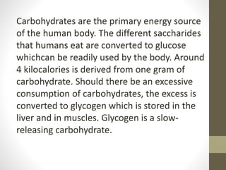 Carbohydrates are the primary energy source
of the human body. The different saccharides
that humans eat are converted to glucose
whichcan be readily used by the body. Around
4 kilocalories is derived from one gram of
carbohydrate. Should there be an excessive
consumption of carbohydrates, the excess is
converted to glycogen which is stored in the
liver and in muscles. Glycogen is a slow-
releasing carbohydrate.
 