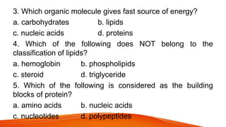 3. Which organic molecule gives fast source of energy?
a. carbohydrates b. lipids
c. nucleic acids d. proteins
4. Which of the following does NOT belong to the
classification of lipids?
a. hemoglobin b. phospholipids
c. steroid d. triglyceride
5. Which of the following is considered as the building
blocks of protein?
a. amino acids b. nucleic acids
c. nucleotides d. polypeptides
 