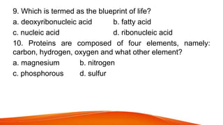 9. Which is termed as the blueprint of life?
a. deoxyribonucleic acid b. fatty acid
c. nucleic acid d. ribonucleic acid
10. Proteins are composed of four elements, namely:
carbon, hydrogen, oxygen and what other element?
a. magnesium b. nitrogen
c. phosphorous d. sulfur
 
