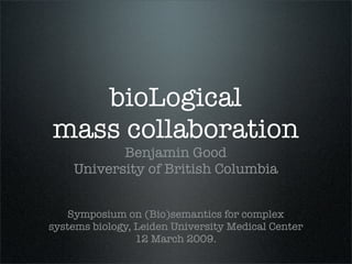 bioLogical
mass collaboration
           Benjamin Good
    University of British Columbia


   Symposium on (Bio)semantics for complex
systems biology, Leiden University Medical Center
                 12 March 2009.
 