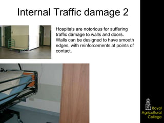Internal Traffic damage 2
        Hospitals are notorious for suffering
        traffic damage to walls and doors.
        Walls can be designed to have smooth
        edges, with reinforcements at points of
        contact.




                                                       Royal
                                                  Agricultural
                                                     College
 