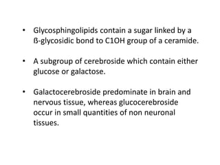 • Glycosphingolipids contain a sugar linked by a
ẞ-glycosidic bond to C1OH group of a ceramide.
• A subgroup of cerebroside which contain either
glucose or galactose.
• Galactocerebroside predominate in brain and
nervous tissue, whereas glucocerebroside
occur in small quantities of non neuronal
tissues.
 