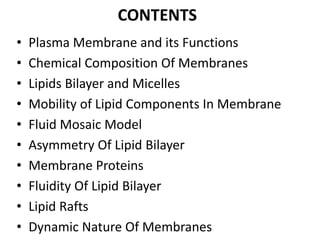 CONTENTS
• Plasma Membrane and its Functions
• Chemical Composition Of Membranes
• Lipids Bilayer and Micelles
• Mobility of Lipid Components In Membrane
• Fluid Mosaic Model
• Asymmetry Of Lipid Bilayer
• Membrane Proteins
• Fluidity Of Lipid Bilayer
• Lipid Rafts
• Dynamic Nature Of Membranes
 
