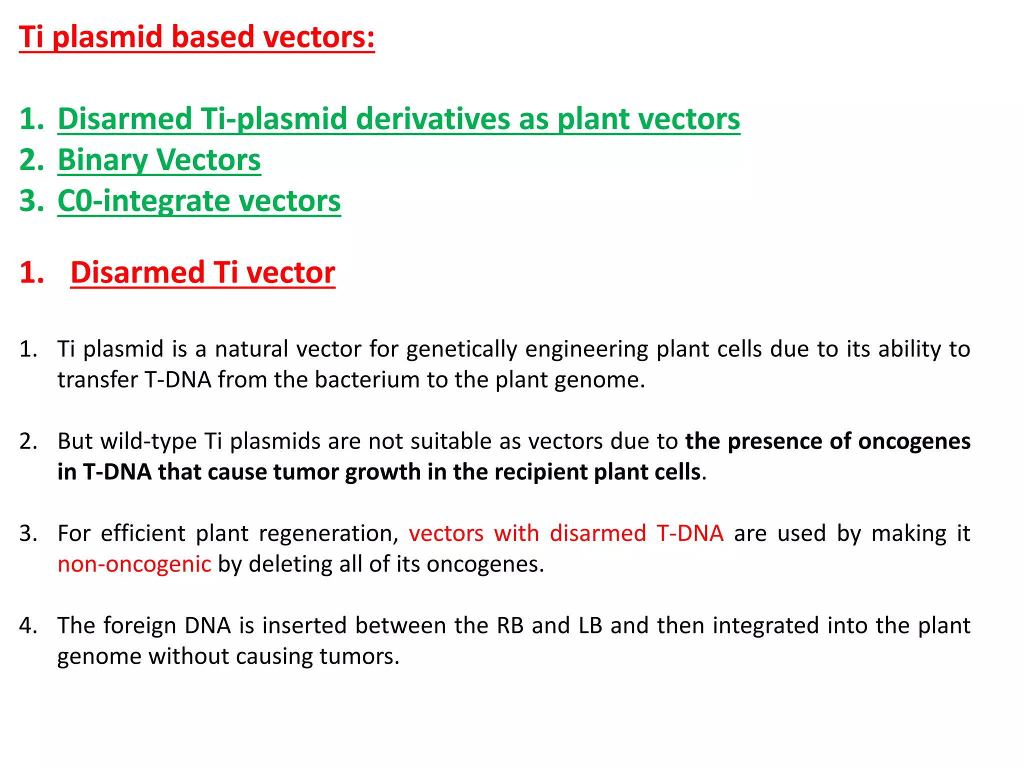 Ti plasmid based vectors:
1. Disarmed Ti-plasmid derivatives as plant vectors
2. Binary Vectors
3. C0-integrate vectors
1. Disarmed Ti vector
1. Ti plasmid is a natural vector for genetically engineering plant cells due to its ability to
transfer T-DNA from the bacterium to the plant genome.
2. But wild-type Ti plasmids are not suitable as vectors due to the presence of oncogenes
in T-DNA that cause tumor growth in the recipient plant cells.
3. For efficient plant regeneration, vectors with disarmed T-DNA are used by making it
non-oncogenic by deleting all of its oncogenes.
4. The foreign DNA is inserted between the RB and LB and then integrated into the plant
genome without causing tumors.
 