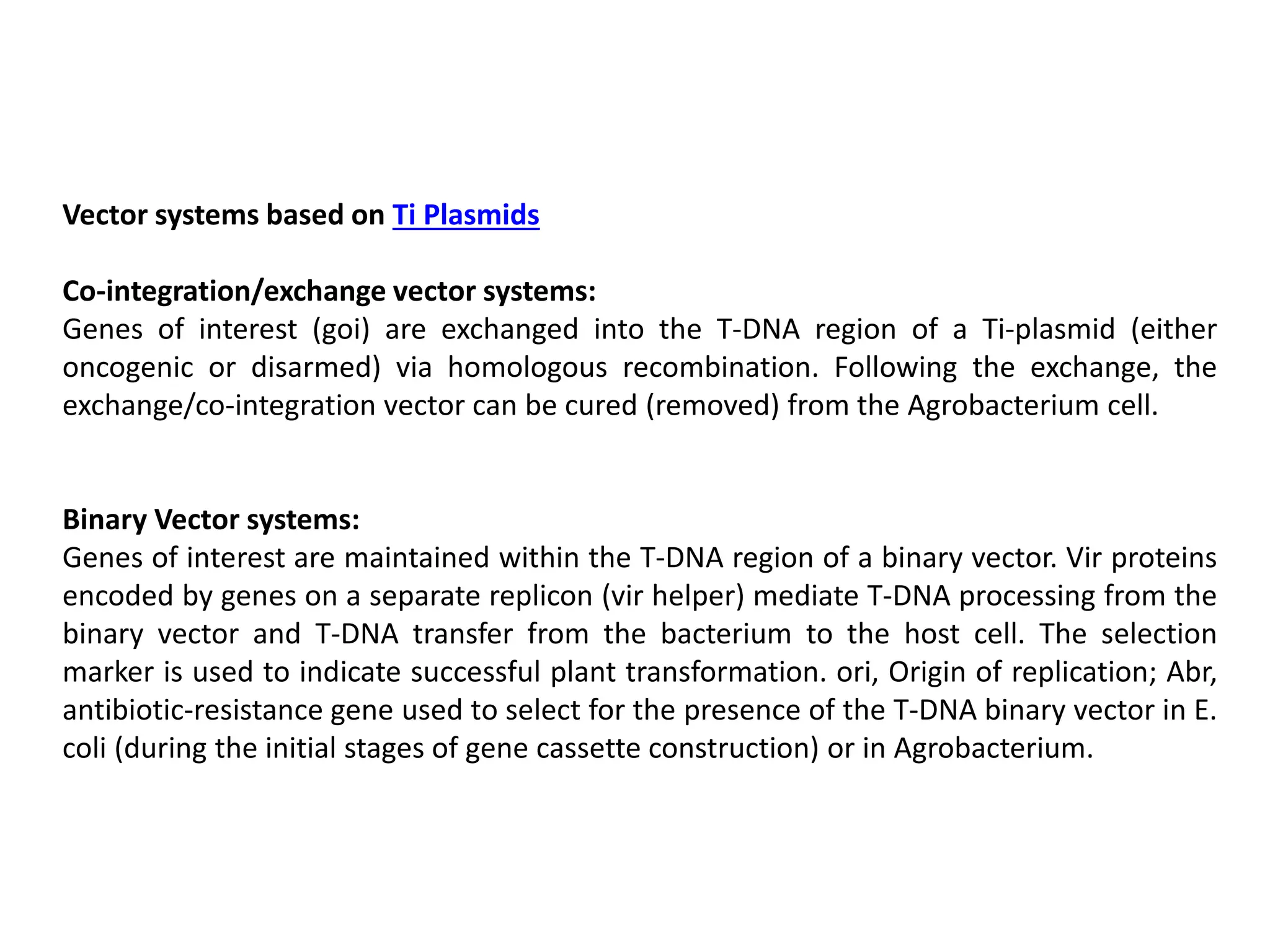 Vector systems based on Ti Plasmids
Co-integration/exchange vector systems:
Genes of interest (goi) are exchanged into the T-DNA region of a Ti-plasmid (either
oncogenic or disarmed) via homologous recombination. Following the exchange, the
exchange/co-integration vector can be cured (removed) from the Agrobacterium cell.
Binary Vector systems:
Genes of interest are maintained within the T-DNA region of a binary vector. Vir proteins
encoded by genes on a separate replicon (vir helper) mediate T-DNA processing from the
binary vector and T-DNA transfer from the bacterium to the host cell. The selection
marker is used to indicate successful plant transformation. ori, Origin of replication; Abr,
antibiotic-resistance gene used to select for the presence of the T-DNA binary vector in E.
coli (during the initial stages of gene cassette construction) or in Agrobacterium.
 
