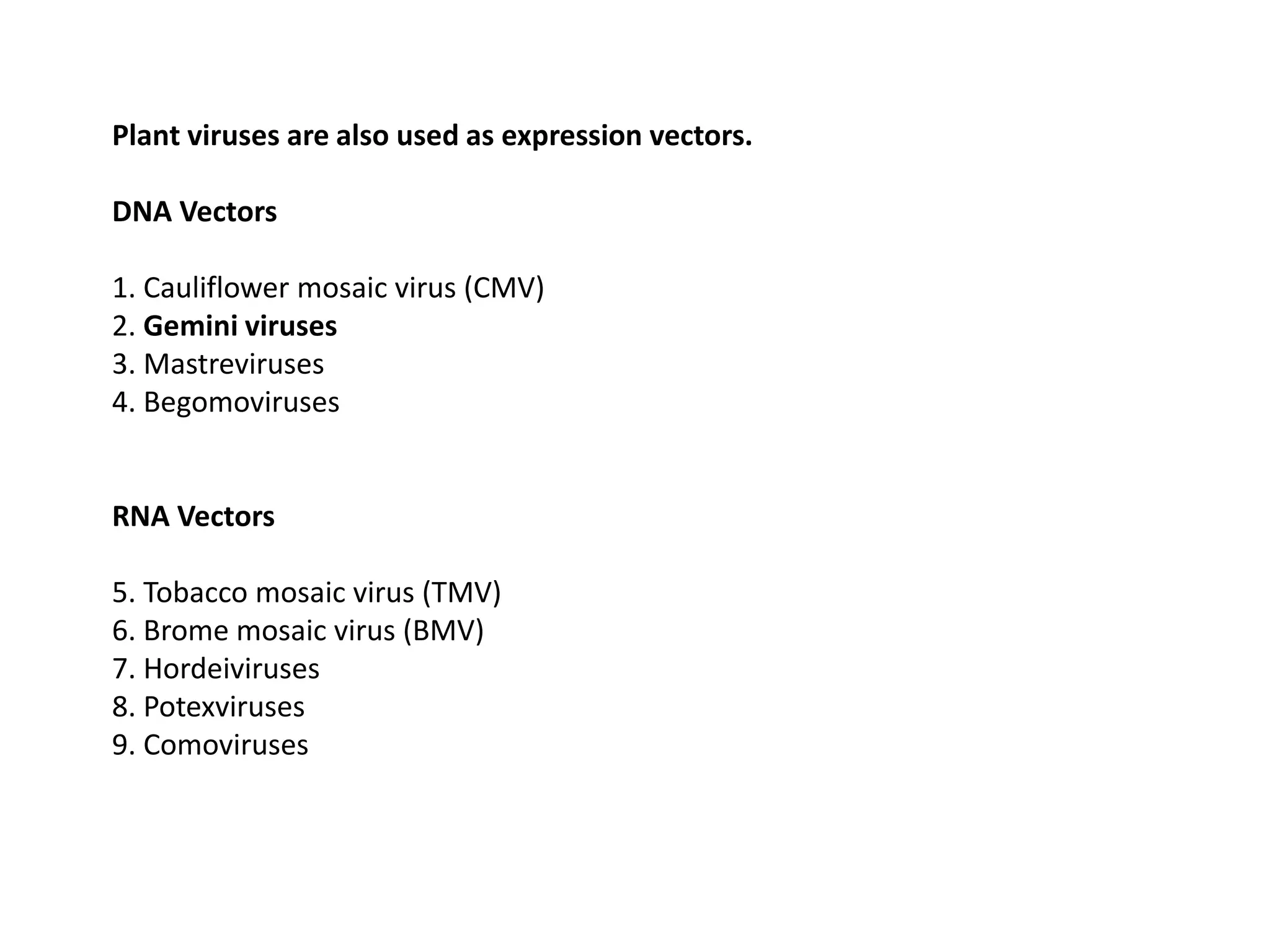 Plant viruses are also used as expression vectors.
DNA Vectors
1. Cauliflower mosaic virus (CMV)
2. Gemini viruses
3. Mastreviruses
4. Begomoviruses
RNA Vectors
5. Tobacco mosaic virus (TMV)
6. Brome mosaic virus (BMV)
7. Hordeiviruses
8. Potexviruses
9. Comoviruses
 