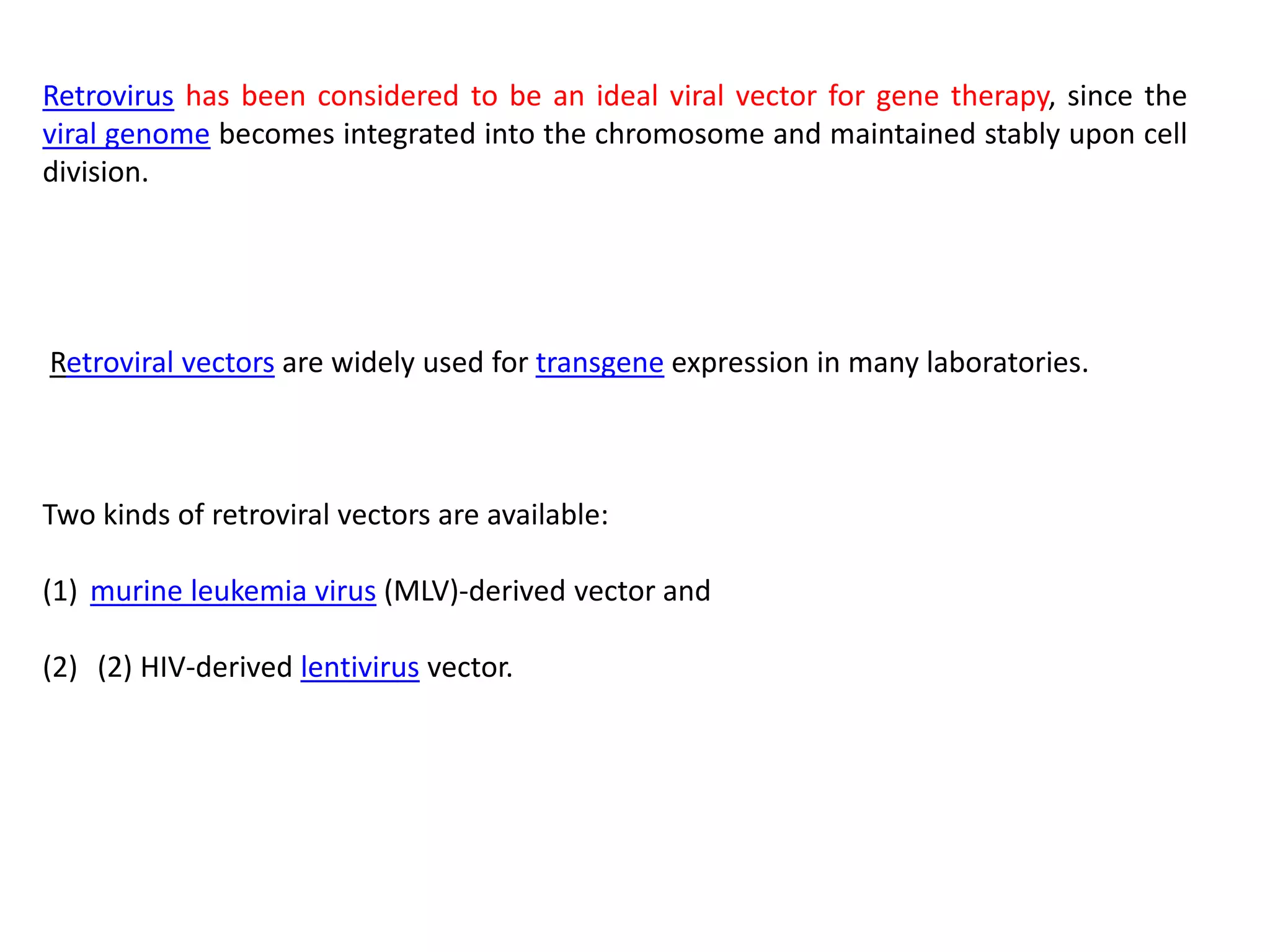 Retrovirus has been considered to be an ideal viral vector for gene therapy, since the
viral genome becomes integrated into the chromosome and maintained stably upon cell
division.
Retroviral vectors are widely used for transgene expression in many laboratories.
Two kinds of retroviral vectors are available:
(1) murine leukemia virus (MLV)-derived vector and
(2) (2) HIV-derived lentivirus vector.
 