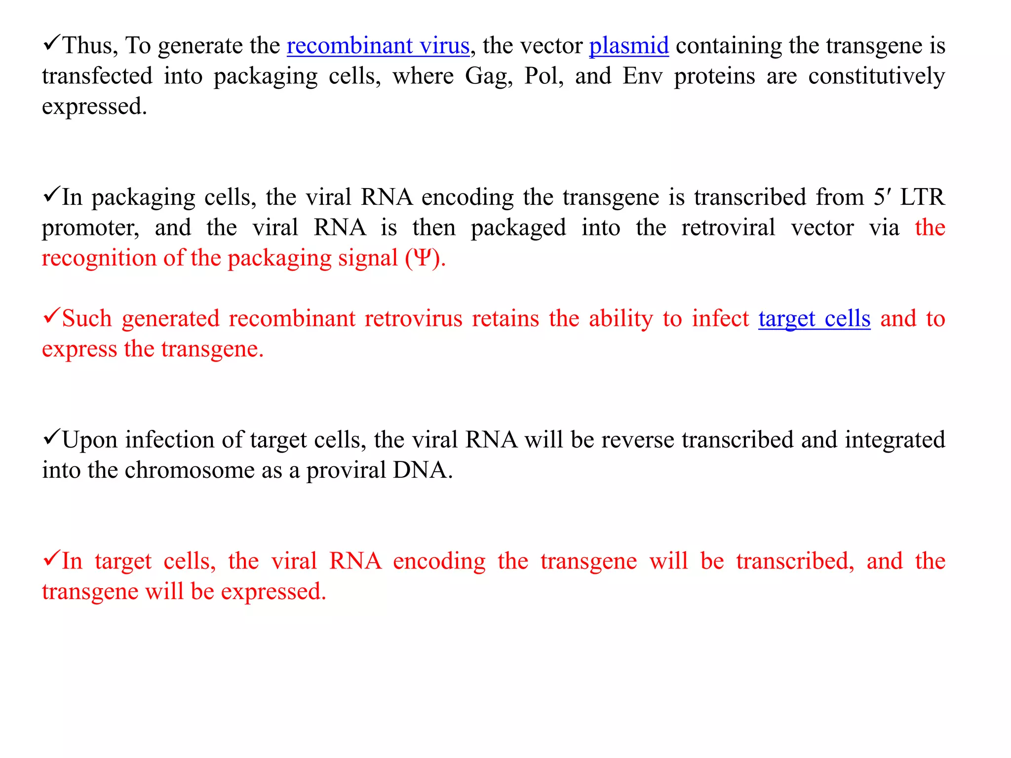 Thus, To generate the recombinant virus, the vector plasmid containing the transgene is
transfected into packaging cells, where Gag, Pol, and Env proteins are constitutively
expressed.
In packaging cells, the viral RNA encoding the transgene is transcribed from 5′ LTR
promoter, and the viral RNA is then packaged into the retroviral vector via the
recognition of the packaging signal (Ψ).
Such generated recombinant retrovirus retains the ability to infect target cells and to
express the transgene.
Upon infection of target cells, the viral RNA will be reverse transcribed and integrated
into the chromosome as a proviral DNA.
In target cells, the viral RNA encoding the transgene will be transcribed, and the
transgene will be expressed.
 