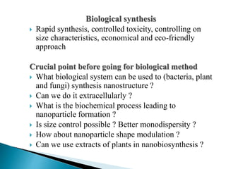 Biological synthesis
 Rapid synthesis, controlled toxicity, controlling on
size characteristics, economical and eco-friendly
approach
Crucial point before going for biological method
 What biological system can be used to (bacteria, plant
and fungi) synthesis nanostructure ?
 Can we do it extracellularly ?
 What is the biochemical process leading to
nanoparticle formation ?
 Is size control possible ? Better monodispersity ?
 How about nanoparticle shape modulation ?
 Can we use extracts of plants in nanobiosynthesis ?
 