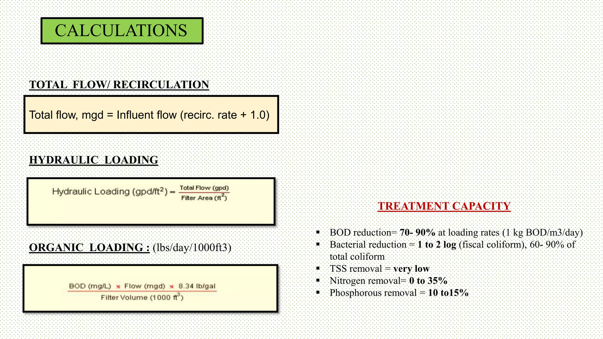 CALCULATIONS
TOTAL FLOW/ RECIRCULATION
HYDRAULIC LOADING
ORGANIC LOADING : (lbs/day/1000ft3)
Total flow, mgd = Influent flow (recirc. rate + 1.0)
TREATMENT CAPACITY
 BOD reduction= 70- 90% at loading rates (1 kg BOD/m3/day)
 Bacterial reduction = 1 to 2 log (fiscal coliform), 60- 90% of
total coliform
 TSS removal = very low
 Nitrogen removal= 0 to 35%
 Phosphorous removal = 10 to15%
 
