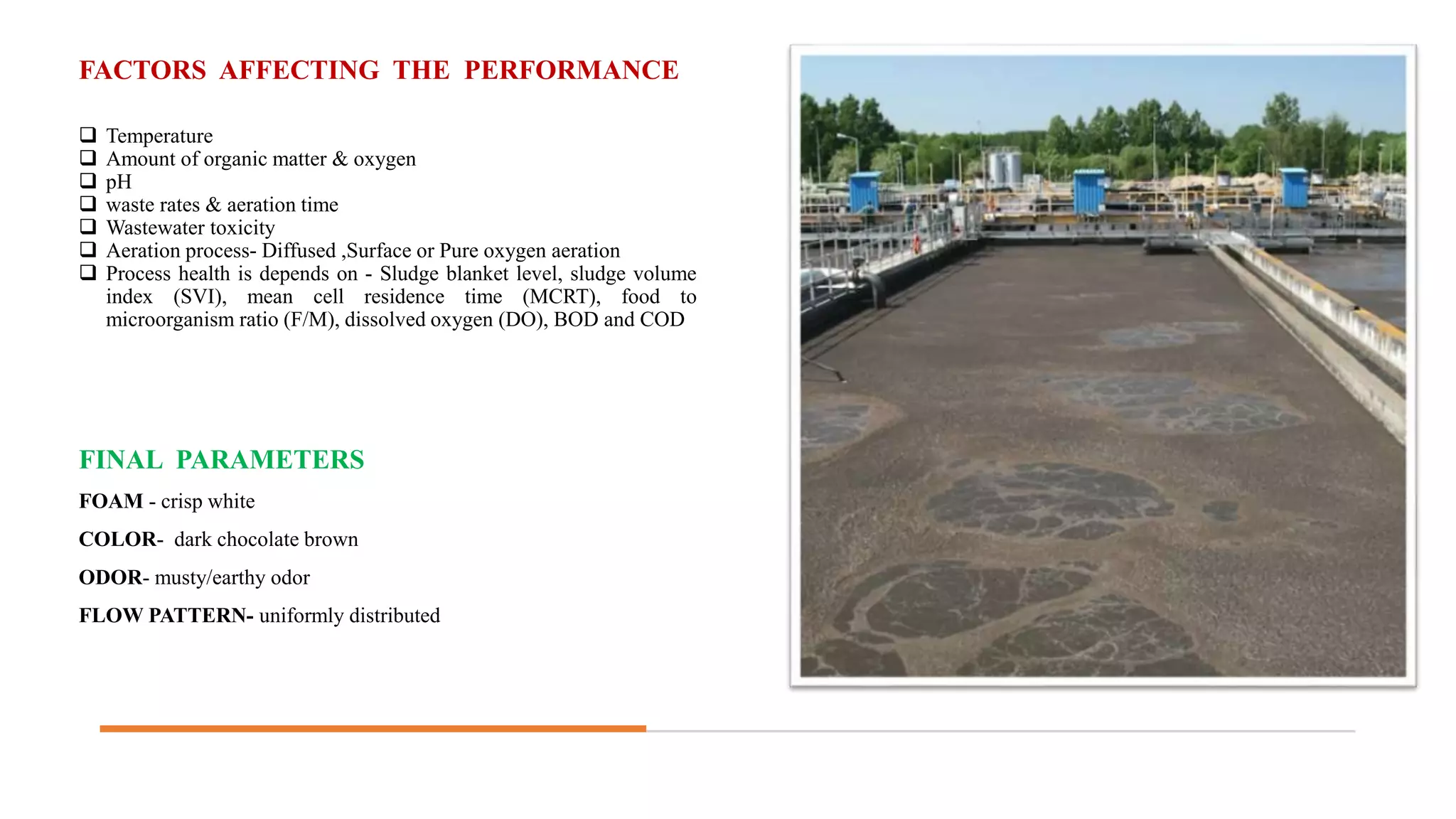 FACTORS AFFECTING THE PERFORMANCE
 Temperature
 Amount of organic matter & oxygen
 pH
 waste rates & aeration time
 Wastewater toxicity
 Aeration process- Diffused ,Surface or Pure oxygen aeration
 Process health is depends on - Sludge blanket level, sludge volume
index (SVI), mean cell residence time (MCRT), food to
microorganism ratio (F/M), dissolved oxygen (DO), BOD and COD
FINAL PARAMETERS
FOAM - crisp white
COLOR- dark chocolate brown
ODOR- musty/earthy odor
FLOW PATTERN- uniformly distributed
 