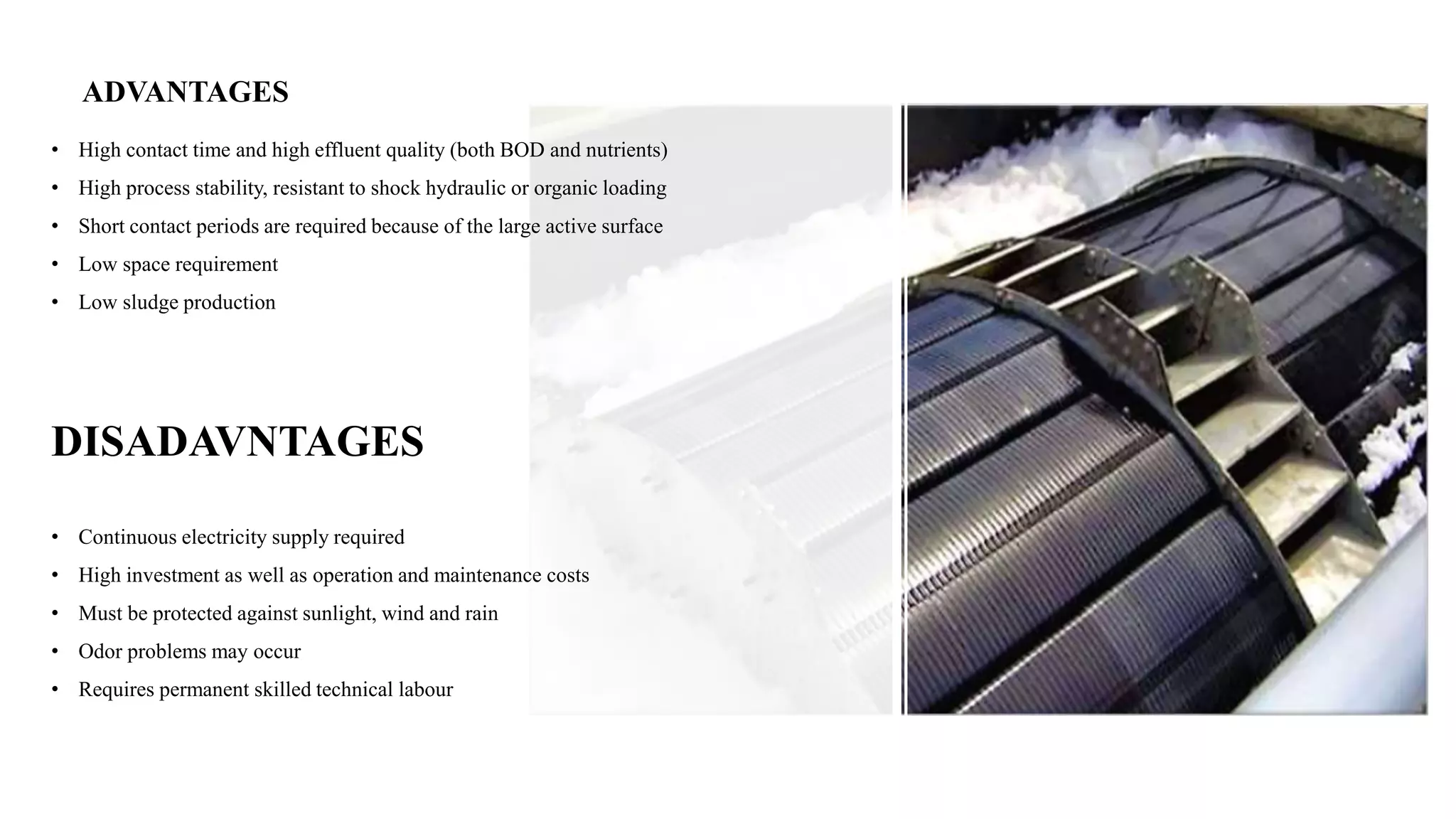 ADVANTAGES
• High contact time and high effluent quality (both BOD and nutrients)
• High process stability, resistant to shock hydraulic or organic loading
• Short contact periods are required because of the large active surface
• Low space requirement
• Low sludge production
DISADAVNTAGES
• Continuous electricity supply required
• High investment as well as operation and maintenance costs
• Must be protected against sunlight, wind and rain
• Odor problems may occur
• Requires permanent skilled technical labour
 