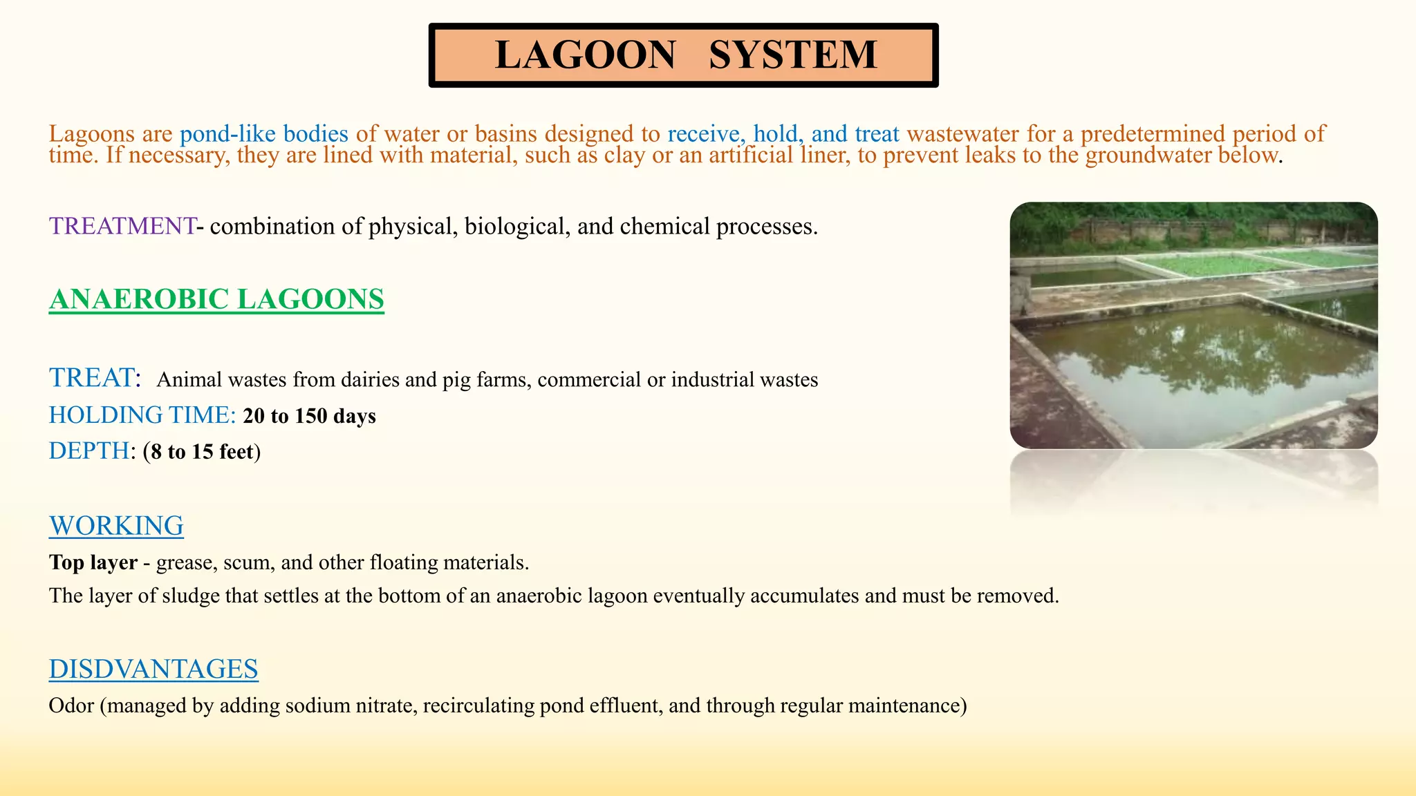 LAGOON SYSTEM
Lagoons are pond-like bodies of water or basins designed to receive, hold, and treat wastewater for a predetermined period of
time. If necessary, they are lined with material, such as clay or an artificial liner, to prevent leaks to the groundwater below.
TREATMENT- combination of physical, biological, and chemical processes.
ANAEROBIC LAGOONS
TREAT: Animal wastes from dairies and pig farms, commercial or industrial wastes
HOLDING TIME: 20 to 150 days
DEPTH: (8 to 15 feet)
WORKING
Top layer - grease, scum, and other floating materials.
The layer of sludge that settles at the bottom of an anaerobic lagoon eventually accumulates and must be removed.
DISDVANTAGES
Odor (managed by adding sodium nitrate, recirculating pond effluent, and through regular maintenance)
 