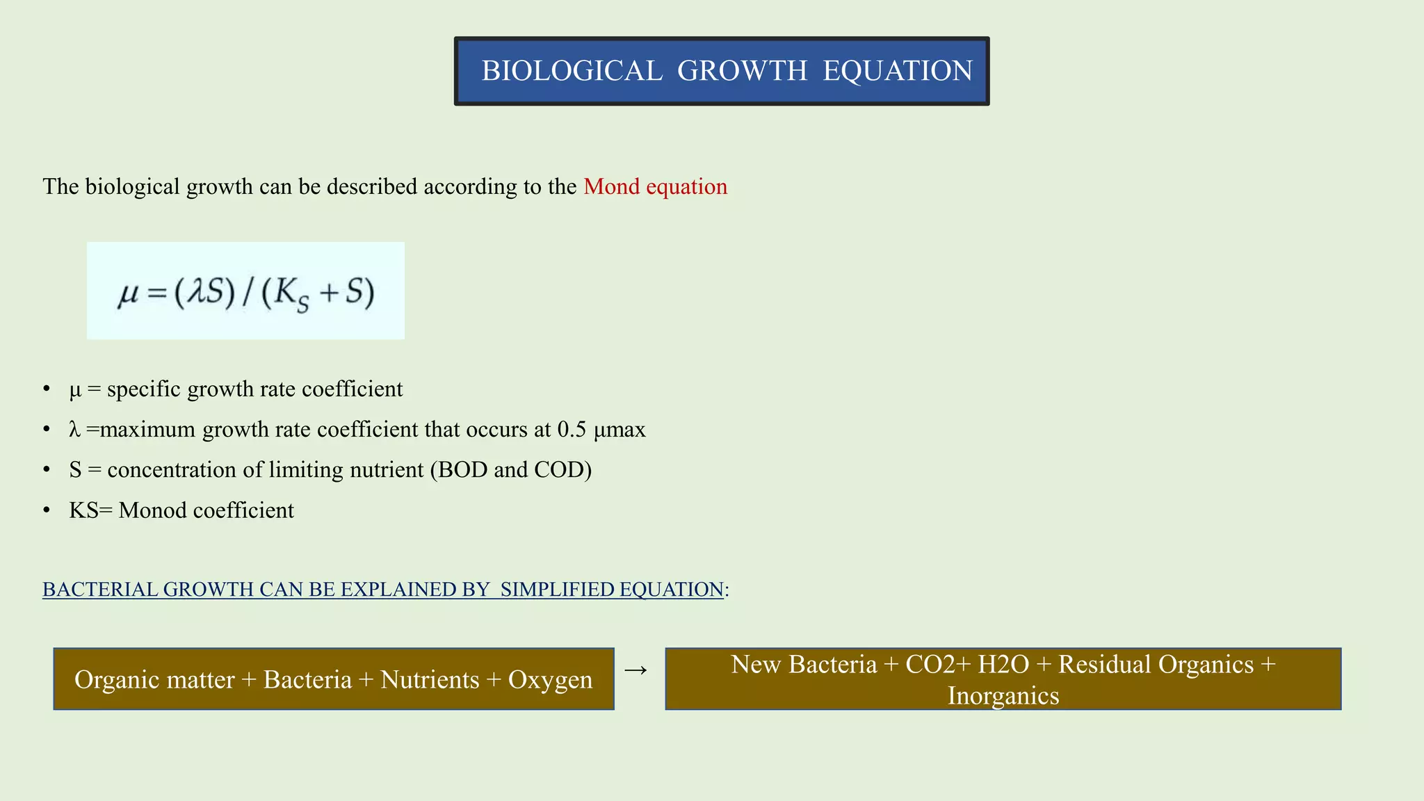 BIOLOGICAL GROWTH EQUATION
The biological growth can be described according to the Mond equation
• μ = specific growth rate coefficient
• λ =maximum growth rate coefficient that occurs at 0.5 μmax
• S = concentration of limiting nutrient (BOD and COD)
• KS= Monod coefficient
BACTERIAL GROWTH CAN BE EXPLAINED BY SIMPLIFIED EQUATION:
→
Organic matter + Bacteria + Nutrients + Oxygen
New Bacteria + CO2+ H2O + Residual Organics +
Inorganics
 
