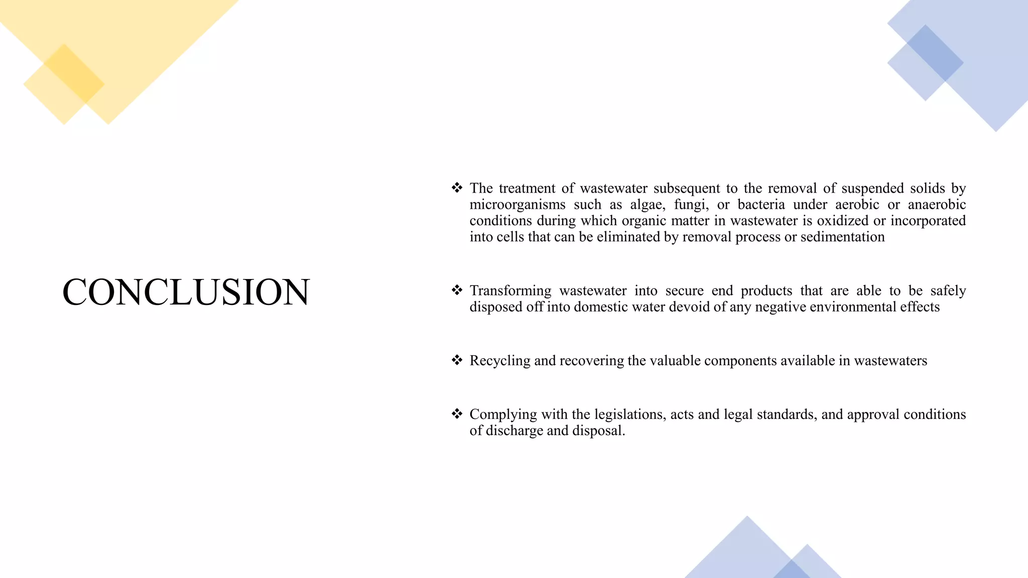 CONCLUSION
 The treatment of wastewater subsequent to the removal of suspended solids by
microorganisms such as algae, fungi, or bacteria under aerobic or anaerobic
conditions during which organic matter in wastewater is oxidized or incorporated
into cells that can be eliminated by removal process or sedimentation
 Transforming wastewater into secure end products that are able to be safely
disposed off into domestic water devoid of any negative environmental effects
 Recycling and recovering the valuable components available in wastewaters
 Complying with the legislations, acts and legal standards, and approval conditions
of discharge and disposal.
 