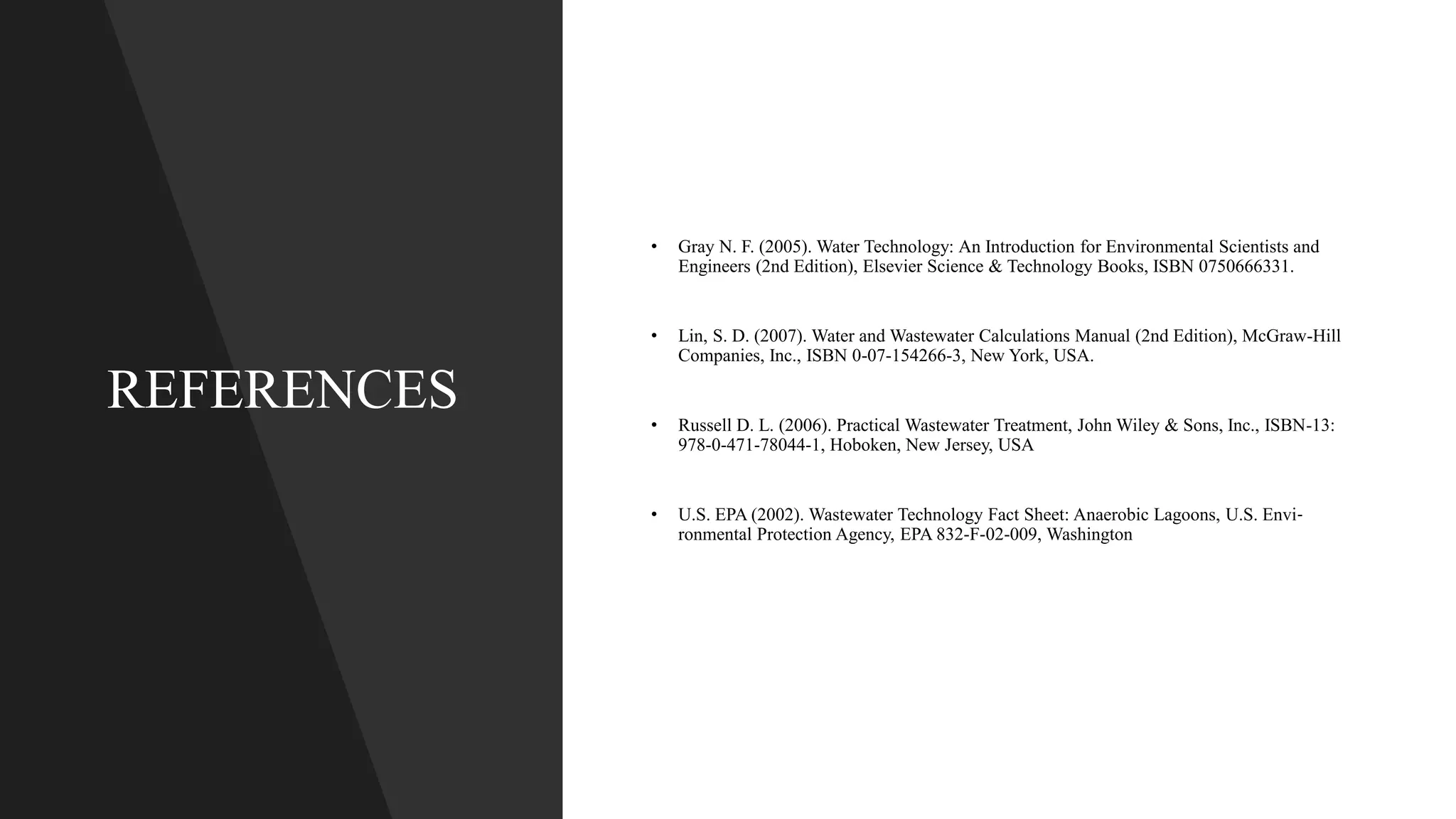 REFERENCES
• Gray N. F. (2005). Water Technology: An Introduction for Environmental Scientists and
Engineers (2nd Edition), Elsevier Science & Technology Books, ISBN 0750666331.
• Lin, S. D. (2007). Water and Wastewater Calculations Manual (2nd Edition), McGraw-Hill
Companies, Inc., ISBN 0-07-154266-3, New York, USA.
• Russell D. L. (2006). Practical Wastewater Treatment, John Wiley & Sons, Inc., ISBN-13:
978-0-471-78044-1, Hoboken, New Jersey, USA
• U.S. EPA (2002). Wastewater Technology Fact Sheet: Anaerobic Lagoons, U.S. Envi‐
ronmental Protection Agency, EPA 832-F-02-009, Washington
 