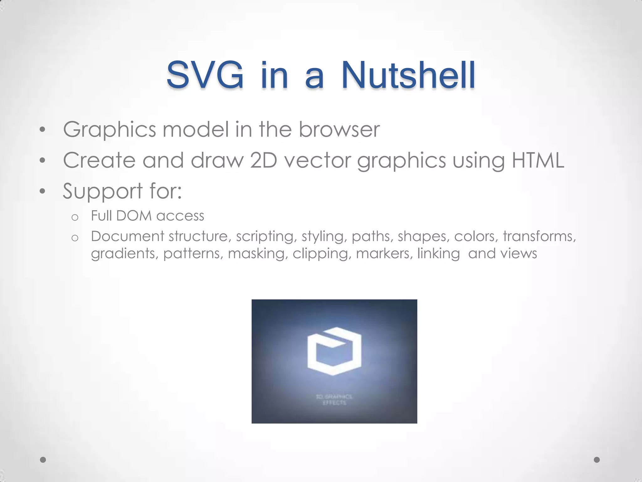 SVG in a Nutshell • Graphics model in the browser • Create and draw 2D vector graphics using HTML • Support for: o Full DOM access o Document structure, scripting, styling, paths, shapes, colors, transforms, gradients, patterns, masking, clipping, markers, linking and views 