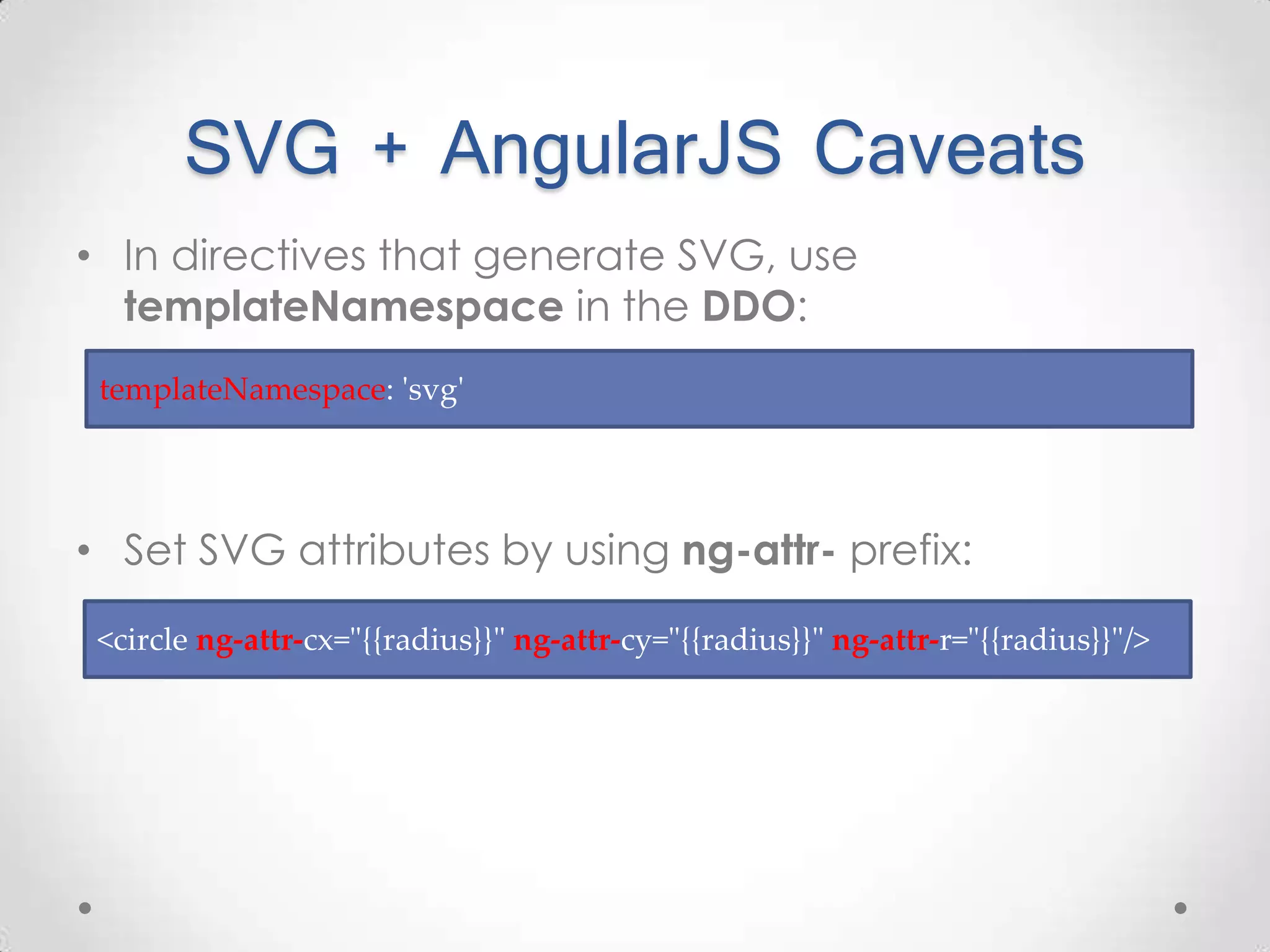 SVG + AngularJS Caveats • In directives that generate SVG, use templateNamespace in the DDO: • Set SVG attributes by using ng-attr- prefix: <circle ng-attr-cx="{{radius}}" ng-attr-cy="{{radius}}" ng-attr-r="{{radius}}"/> templateNamespace: 'svg' 
