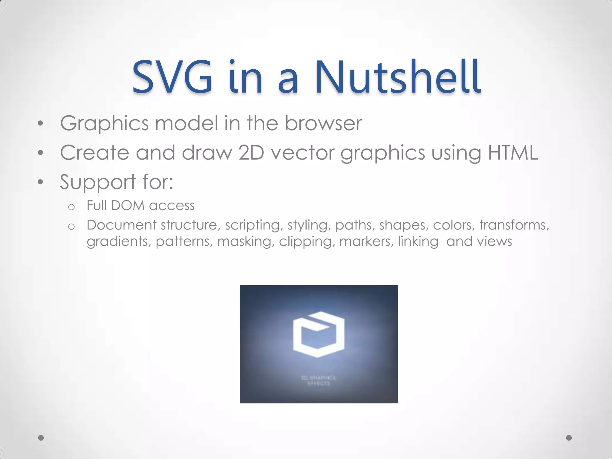 SVG in a Nutshell • Graphics model in the browser • Create and draw 2D vector graphics using HTML • Support for: o Full DOM access o Document structure, scripting, styling, paths, shapes, colors, transforms, gradients, patterns, masking, clipping, markers, linking and views 
