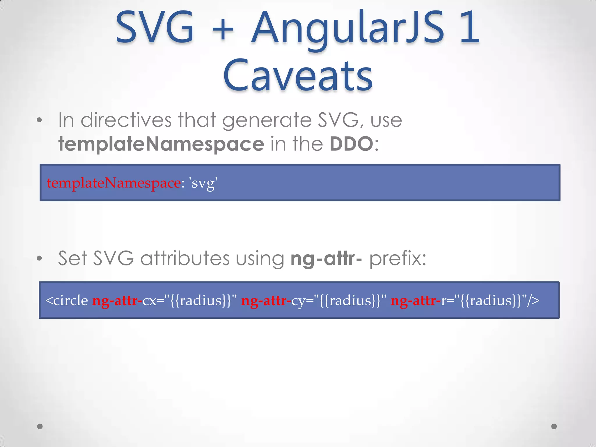 SVG + AngularJS 1 Caveats • In directives that generate SVG, use templateNamespace in the DDO: • Set SVG attributes using ng-attr- prefix: <circle ng-attr-cx="{{radius}}" ng-attr-cy="{{radius}}" ng-attr-r="{{radius}}"/> templateNamespace: 'svg' 