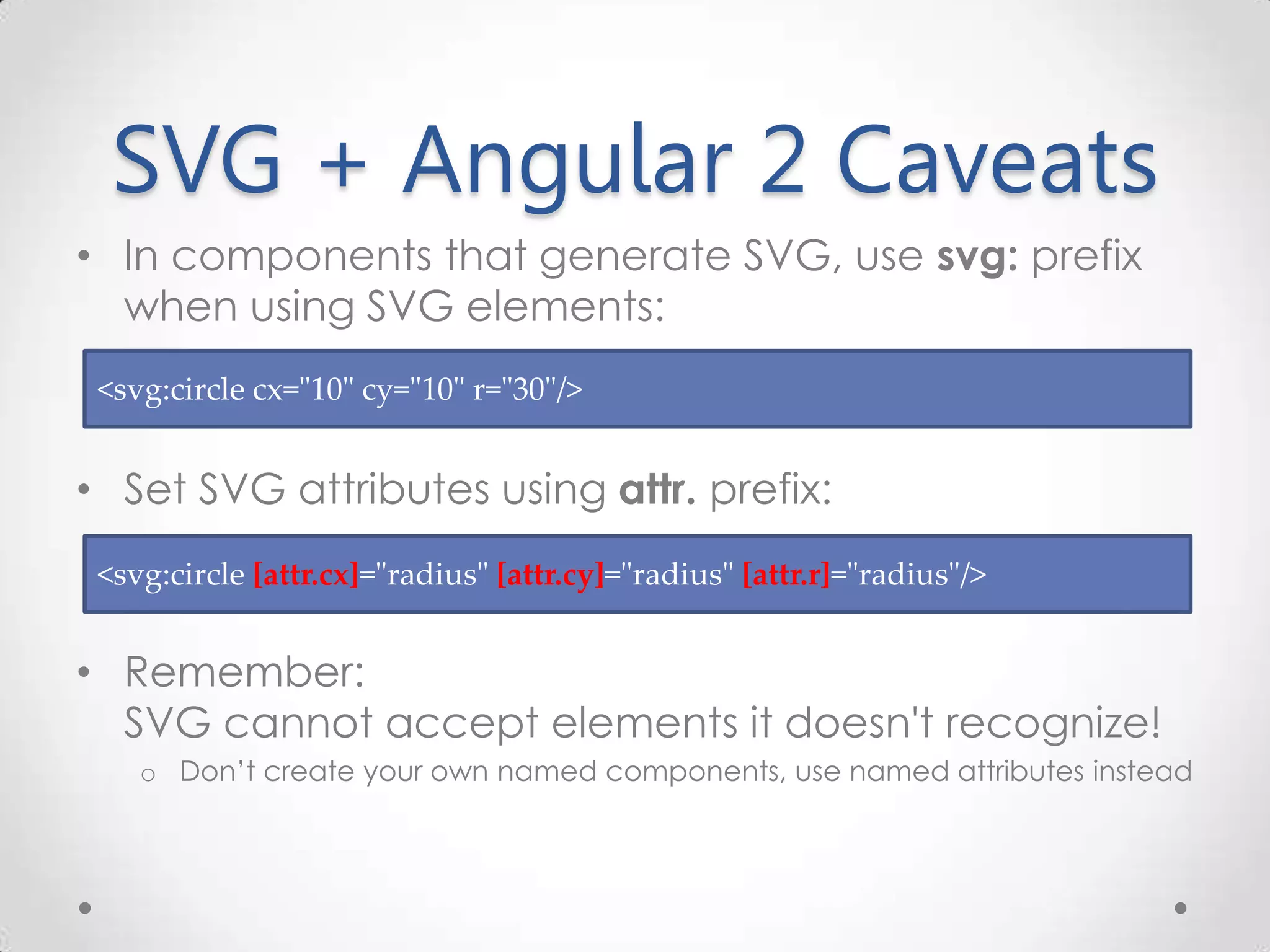 SVG + Angular 2 Caveats • In components that generate SVG, use svg: prefix when using SVG elements: • Set SVG attributes using attr. prefix: • Remember: SVG cannot accept elements it doesn't recognize! o Don’t create your own named components, use named attributes instead <svg:circle [attr.cx]="radius" [attr.cy]="radius" [attr.r]="radius"/> <svg:circle cx="10" cy="10" r="30"/> 
