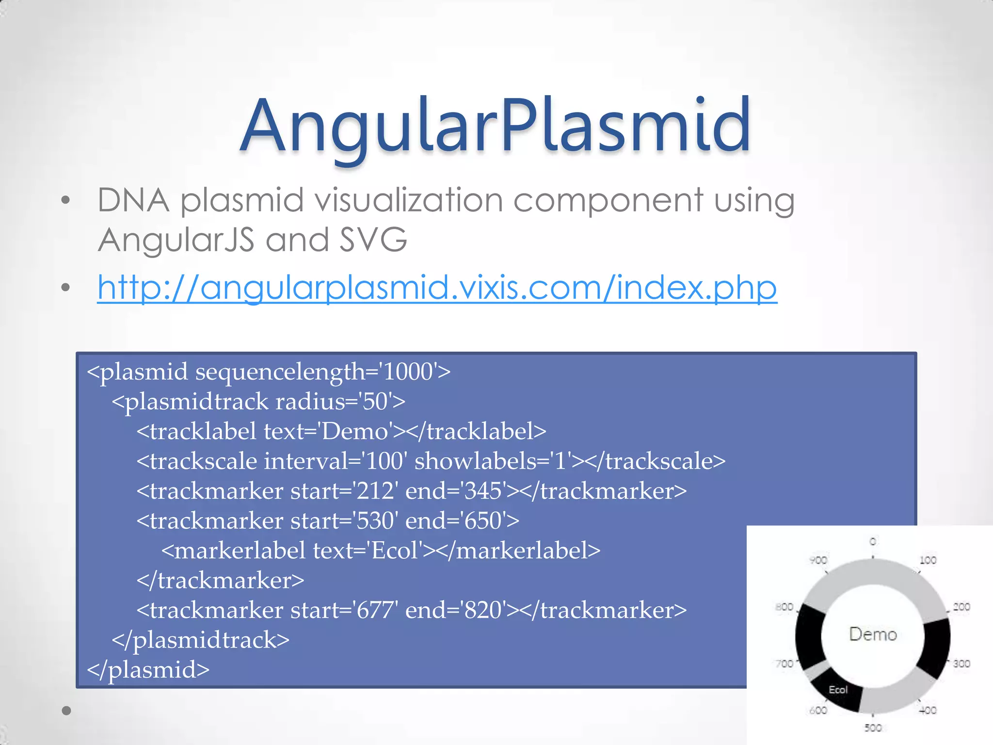 AngularPlasmid • DNA plasmid visualization component using AngularJS and SVG • http://angularplasmid.vixis.com/index.php <plasmid sequencelength='1000'> <plasmidtrack radius='50'> <tracklabel text='Demo'></tracklabel> <trackscale interval='100' showlabels='1'></trackscale> <trackmarker start='212' end='345'></trackmarker> <trackmarker start='530' end='650'> <markerlabel text='Ecol'></markerlabel> </trackmarker> <trackmarker start='677' end='820'></trackmarker> </plasmidtrack> </plasmid> 
