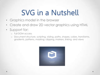 SVG in a Nutshell
• Graphics model in the browser
• Create and draw 2D vector graphics using HTML
• Support for:
o Full DOM access
o Document structure, scripting, styling, paths, shapes, colors, transforms,
gradients, patterns, masking, clipping, markers, linking and views
 