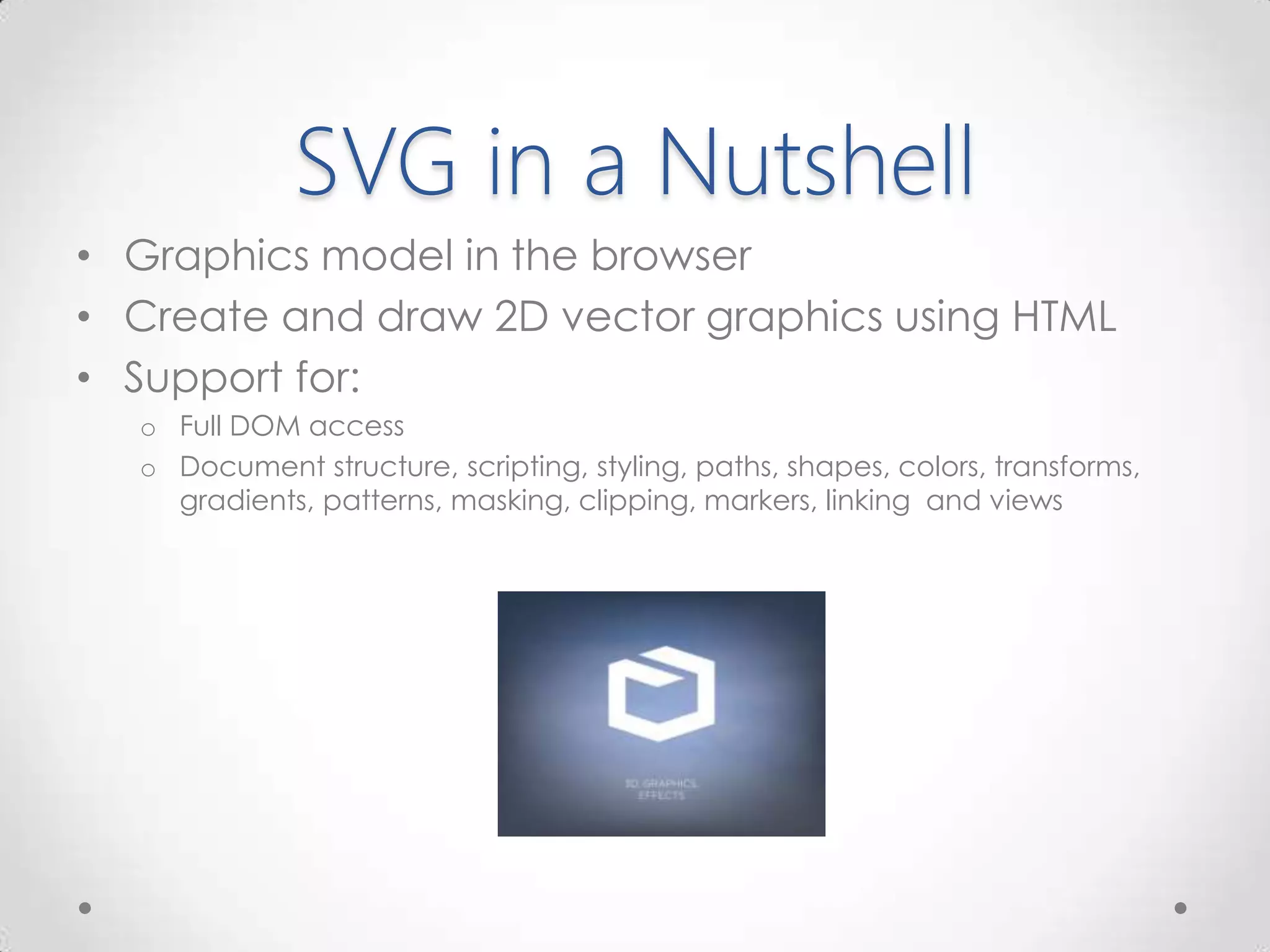 SVG in a Nutshell
• Graphics model in the browser
• Create and draw 2D vector graphics using HTML
• Support for:
o Full DOM access
o Document structure, scripting, styling, paths, shapes, colors, transforms,
gradients, patterns, masking, clipping, markers, linking and views
 