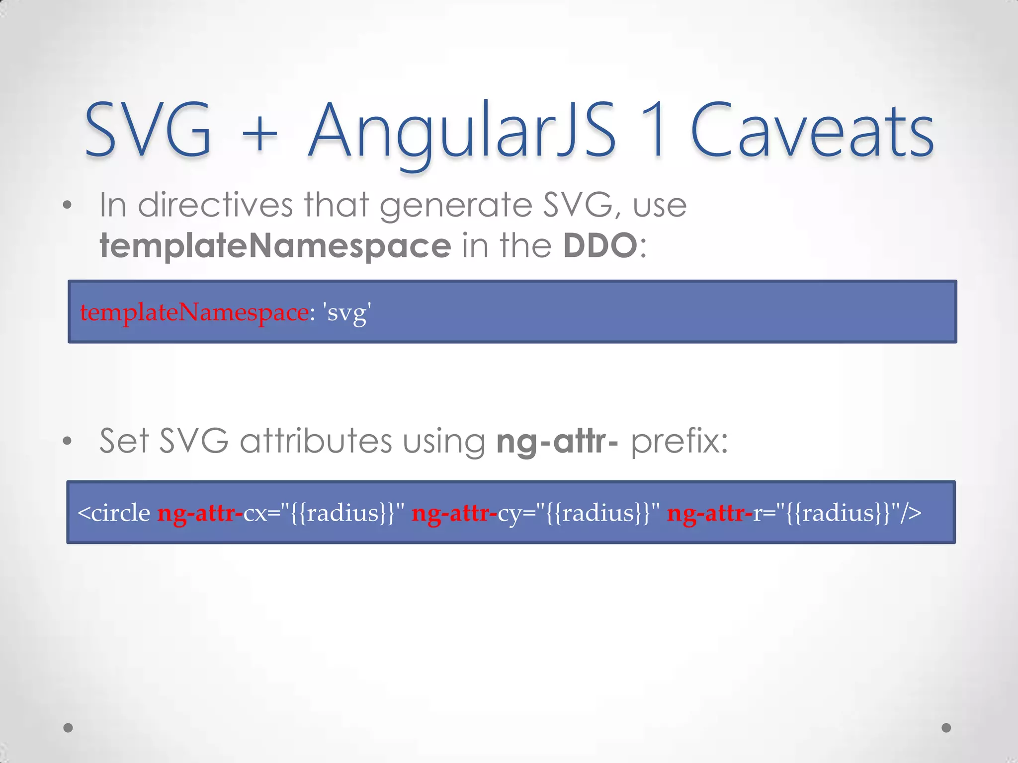 SVG + AngularJS 1 Caveats
• In directives that generate SVG, use
templateNamespace in the DDO:
• Set SVG attributes using ng-attr- prefix:
<circle ng-attr-cx="{{radius}}" ng-attr-cy="{{radius}}" ng-attr-r="{{radius}}"/>
templateNamespace: 'svg'
 