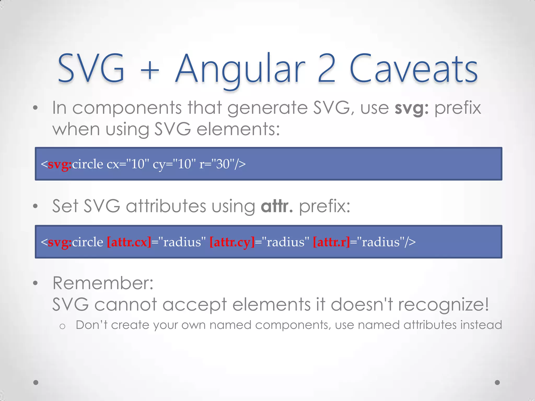 SVG + Angular 2 Caveats
• In components that generate SVG, use svg: prefix
when using SVG elements:
• Set SVG attributes using attr. prefix:
• Remember:
SVG cannot accept elements it doesn't recognize!
o Don’t create your own named components, use named attributes instead
<svg:circle [attr.cx]="radius" [attr.cy]="radius" [attr.r]="radius"/>
<svg:circle cx="10" cy="10" r="30"/>
 